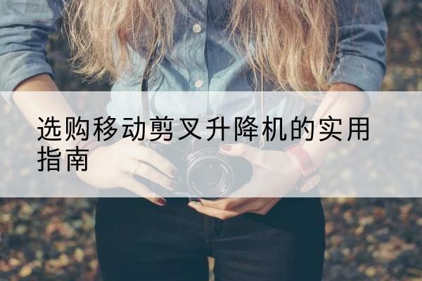 工农移动剪叉升降机怎么选-选购移动剪叉升降机的实用指南