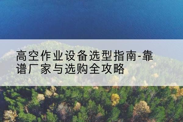 工农升降车厂家-高空作业设备选型指南-靠谱厂家与选购全攻略