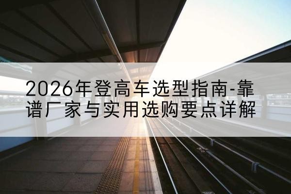 工农登高车厂家推荐-2026年登高车选型指南-靠谱厂家与实用选购要点详解