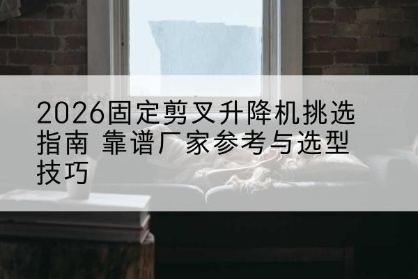 工农固定剪叉升降机厂家推荐-2026固定剪叉升降机挑选指南 靠谱厂家参考与选型技巧