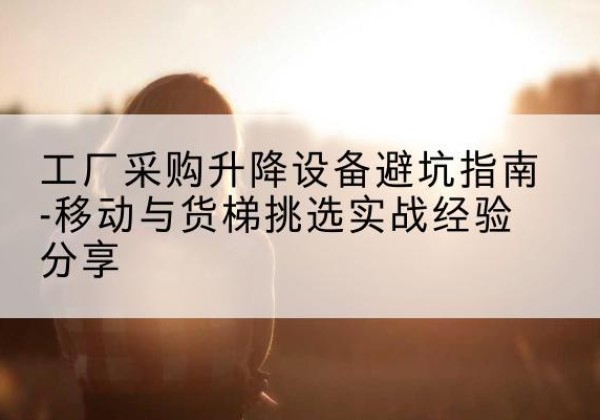 工农移动式升降机怎么选-工厂采购升降设备避坑指南-移动与货梯挑选实战经验分享