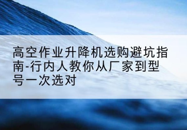 工农升降平台厂家-高空作业升降机选购避坑指南-行内人教你从厂家到型号一次选对