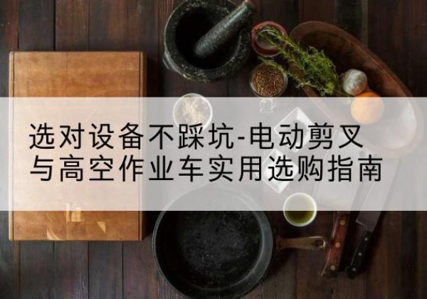 工农电动剪叉升降平台怎么选-选对设备不踩坑-电动剪叉与高空作业车实用选购指南