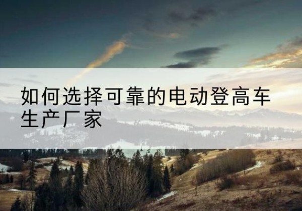 工农电动登高车厂家-如何选择可靠的电动登高车生产厂家