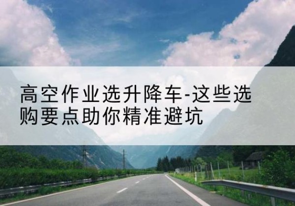 工农升降车厂家-高空作业选升降车-这些选购要点助你*避坑