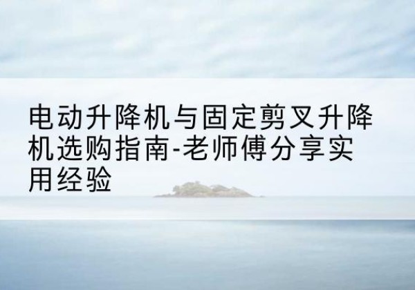 工农电动升降机怎么选-电动升降机与固定剪叉升降机选购指南-老师傅分享实用经验