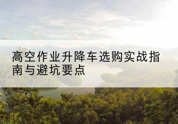 工农升降车怎么选-高空作业升降车选购实战指南与避坑要点