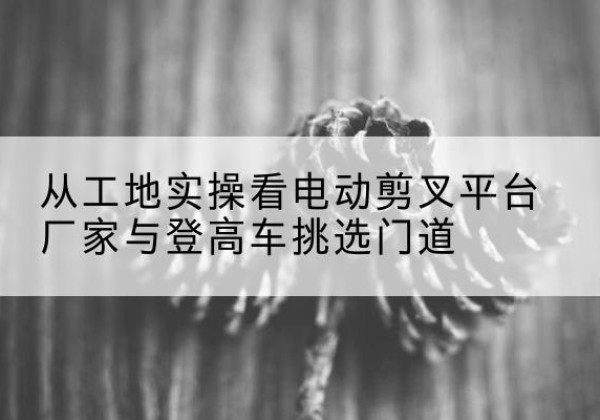 工农电动剪叉升降平台厂家-从工地实操看电动剪叉平台厂家与登高车挑选门道