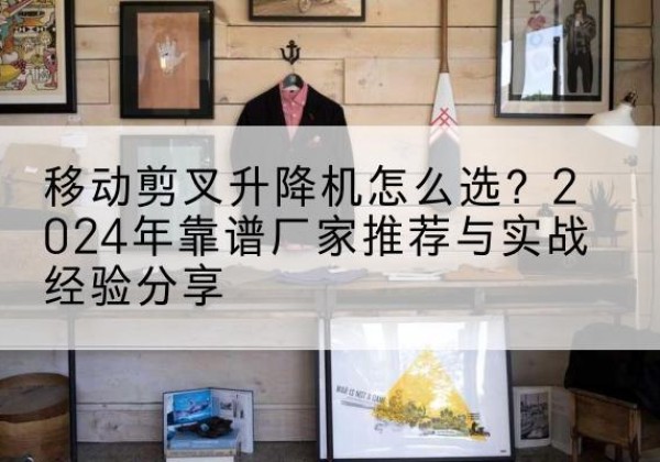 工农升降平台厂家推荐-移动剪叉升降机怎么选？2024年靠谱厂家推荐与实战经验分享