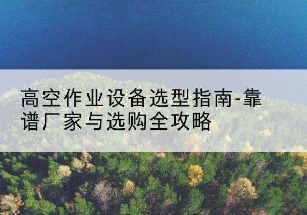 工农升降车厂家-高空作业设备选型指南-靠谱厂家与选购全攻略