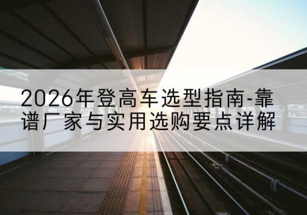 工农登高车厂家推荐-2026年登高车选型指南-靠谱厂家与实用选购要点详解