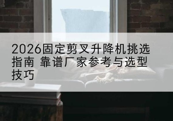 工农固定剪叉升降机厂家推荐-2026固定剪叉升降机挑选指南 靠谱厂家参考与选型技巧